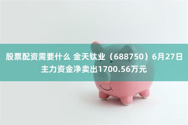 股票配资需要什么 金天钛业(688750)6月27日主力资金净卖出1700.56万元