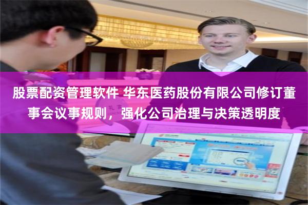 股票配资管理软件 华东医药股份有限公司修订董事会议事规则，强化公司治理与决策透明度