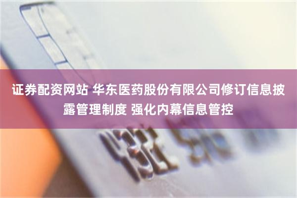 证券配资网站 华东医药股份有限公司修订信息披露管理制度 强化内幕信息管控