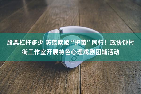 股票杠杆多少 防范欺凌“护苗”同行！政协钟村街工作室开展特色心理戏剧团辅活动