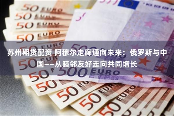 苏州期货配资 阿穆尔走廊通向未来：俄罗斯与中国——从睦邻友好走向共同增长