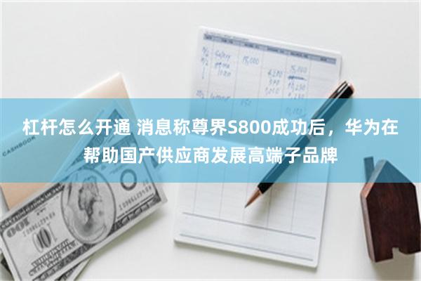杠杆怎么开通 消息称尊界S800成功后，华为在帮助国产供应商发展高端子品牌