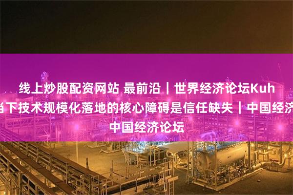 线上炒股配资网站 最前沿｜世界经济论坛Kuhn：当下技术规模化落地的核心障碍是信任缺失｜中国经济论坛
