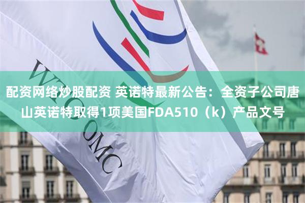 配资网络炒股配资 英诺特最新公告：全资子公司唐山英诺特取得1项美国FDA510（k）产品文号