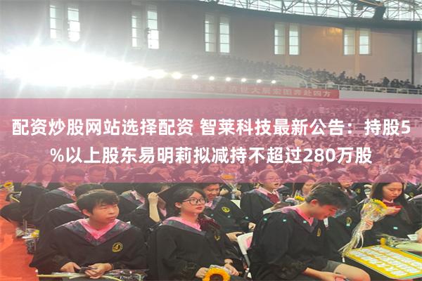 配资炒股网站选择配资 智莱科技最新公告：持股5%以上股东易明莉拟减持不超过280万股