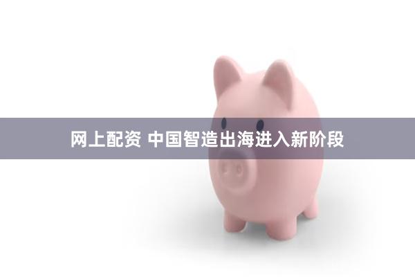 网上配资 中国智造出海进入新阶段