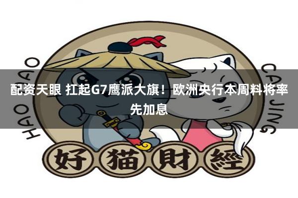 配资天眼 扛起G7鹰派大旗！欧洲央行本周料将率先加息