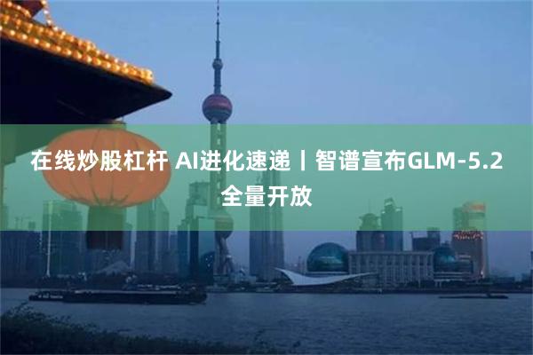 在线炒股杠杆 AI进化速递丨智谱宣布GLM-5.2全量开放