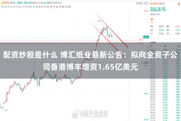配资炒股是什么 博汇纸业最新公告：拟向全资子公司香港博丰增资1.65亿美元