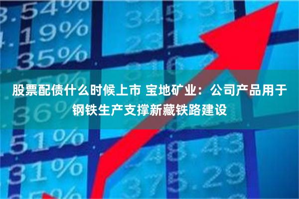 股票配债什么时候上市 宝地矿业：公司产品用于钢铁生产支撑新藏铁路建设