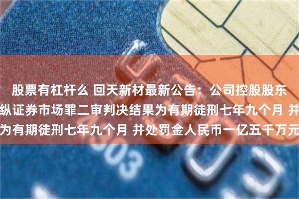 股票有杠杆么 回天新材最新公告：公司控股股东之一致行动人章锋犯操纵证券市场罪二审判决结果为有期徒刑七年九个月 并处罚金人民币一亿五千万元