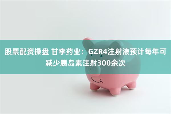 股票配资操盘 甘李药业：GZR4注射液预计每年可减少胰岛素注射300余次