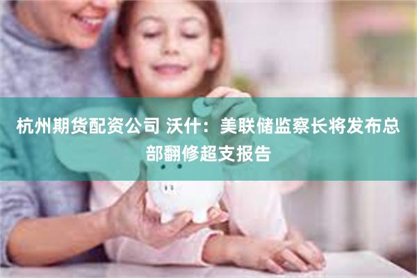 杭州期货配资公司 沃什：美联储监察长将发布总部翻修超支报告