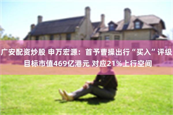 广安配资炒股 申万宏源：首予曹操出行“买入”评级 目标市值469亿港元 对应21%上行空间