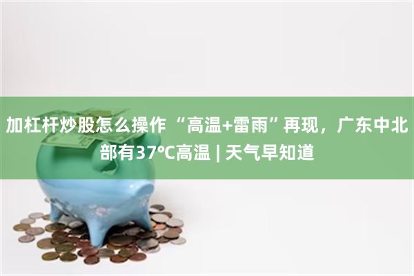 加杠杆炒股怎么操作 “高温+雷雨”再现，广东中北部有37℃高温 | 天气早知道