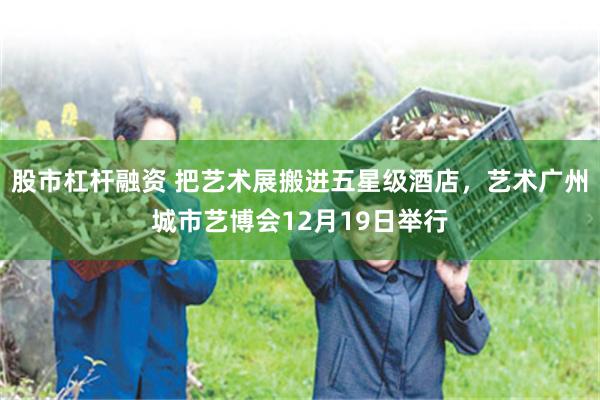 股市杠杆融资 把艺术展搬进五星级酒店，艺术广州城市艺博会12月19日举行