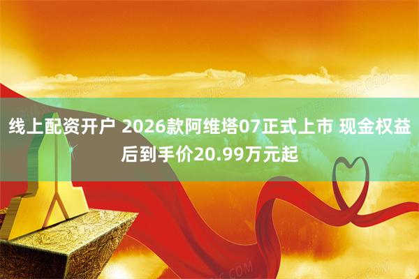 线上配资开户 2026款阿维塔07正式上市 现金权益后到手价20.99万元起