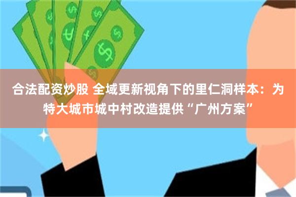 合法配资炒股 全域更新视角下的里仁洞样本：为特大城市城中村改造提供“广州方案”