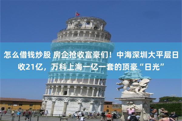 怎么借钱炒股 房企抢收富豪们！中海深圳大平层日收21亿，万科上海一亿一套的顶豪“日光”