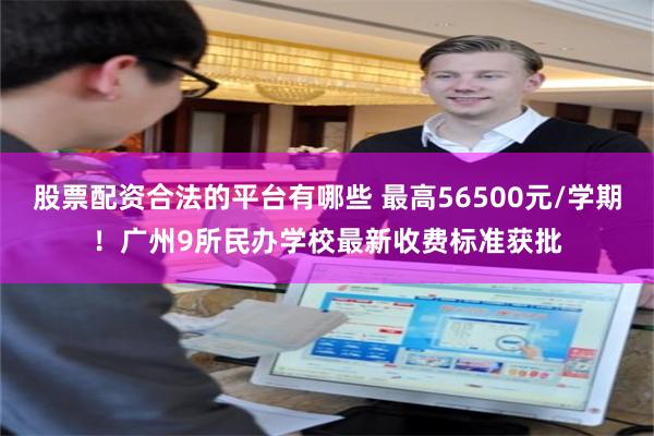 股票配资合法的平台有哪些 最高56500元/学期！广州9所民办学校最新收费标准获批