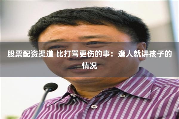 股票配资渠道 比打骂更伤的事：逢人就讲孩子的情况