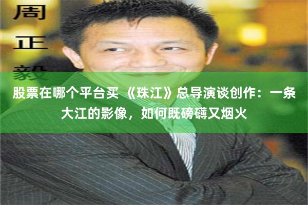 股票在哪个平台买 《珠江》总导演谈创作：一条大江的影像，如何既磅礴又烟火