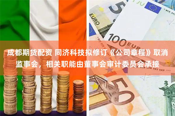 成都期货配资 同济科技拟修订《公司章程》取消监事会，相关职能由董事会审计委员会承接