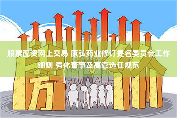 股票配资网上交易 康弘药业修订提名委员会工作细则 强化董事及高管选任规范