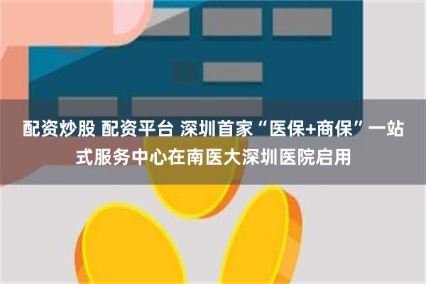 配资炒股 配资平台 深圳首家“医保+商保”一站式服务中心在南医大深圳医院启用