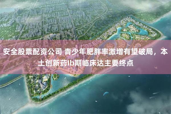安全股票配资公司 青少年肥胖率激增有望破局，本土创新药Ib期临床达主要终点