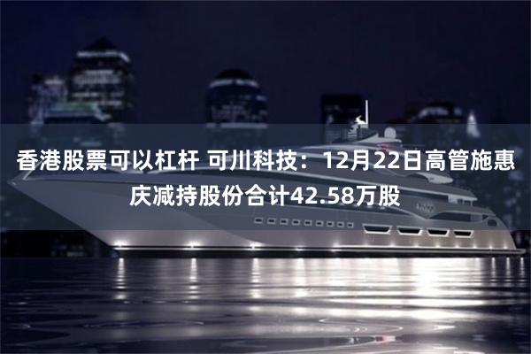 香港股票可以杠杆 可川科技：12月22日高管施惠庆减持股份合计42.58万股