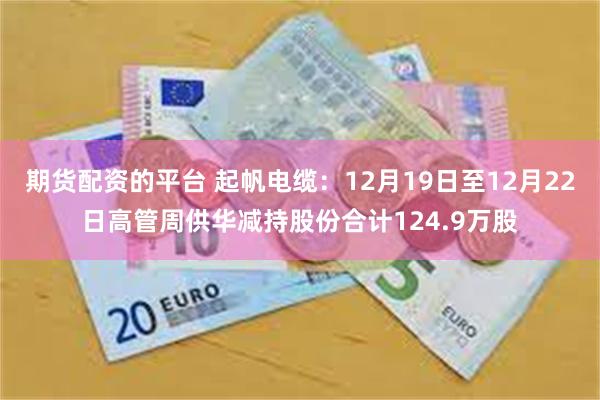 期货配资的平台 起帆电缆:12月19日至12月22日高管周供华减持股份合计124.9万股