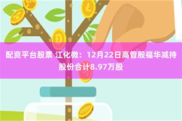 配资平台股票 江化微：12月22日高管殷福华减持股份合计8.97万股