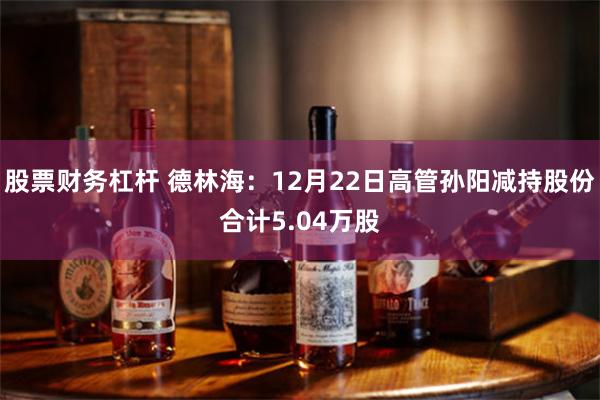 股票财务杠杆 德林海：12月22日高管孙阳减持股份合计5.04万股