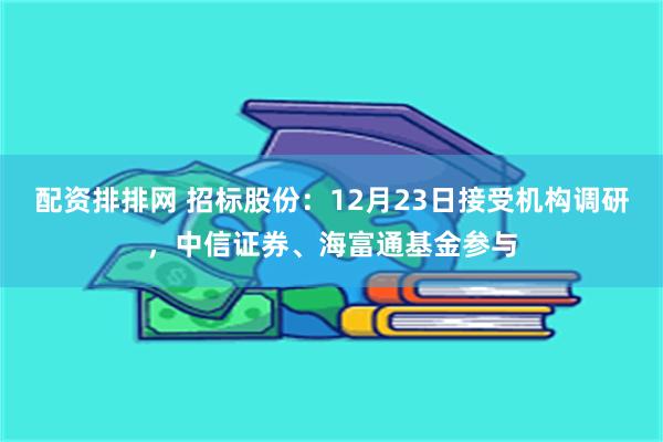 配资排排网 招标股份：12月23日接受机构调研，中信证券、海富通基金参与