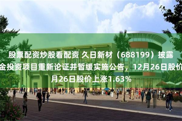 股票配资炒股看配资 久日新材（688199）披露部分募集资金投资项目重新论证并暂缓实施公告，12月26日股价上涨1.63%