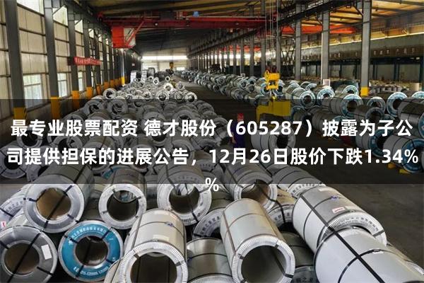 最专业股票配资 德才股份(605287)披露为子公司提供担保的进展公告,12月26日股价下跌1.34%