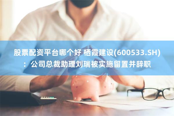 股票配资平台哪个好 栖霞建设(600533.SH)：公司总裁助理刘瑞被实施留置并辞职