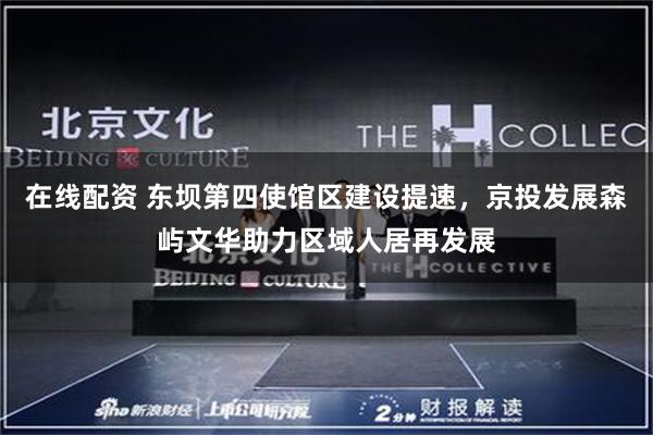 在线配资 东坝第四使馆区建设提速,京投发展森屿文华助力区域人居再发展