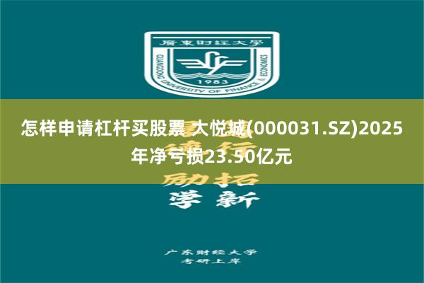 怎样申请杠杆买股票 大悦城(000031.SZ)2025年净亏损23.50亿元