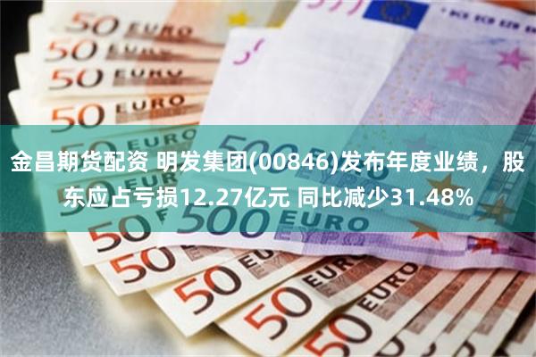 金昌期货配资 明发集团(00846)发布年度业绩，股东应占亏损12.27亿元 同比减少31.48%