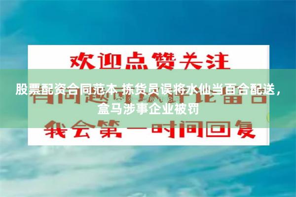 股票配资合同范本 拣货员误将水仙当百合配送，盒马涉事企业被罚
