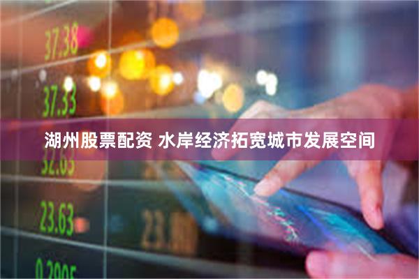 湖州股票配资 水岸经济拓宽城市发展空间