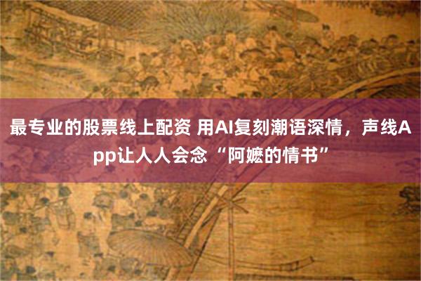 最专业的股票线上配资 用AI复刻潮语深情，声线App让人人会念 “阿嬷的情书”