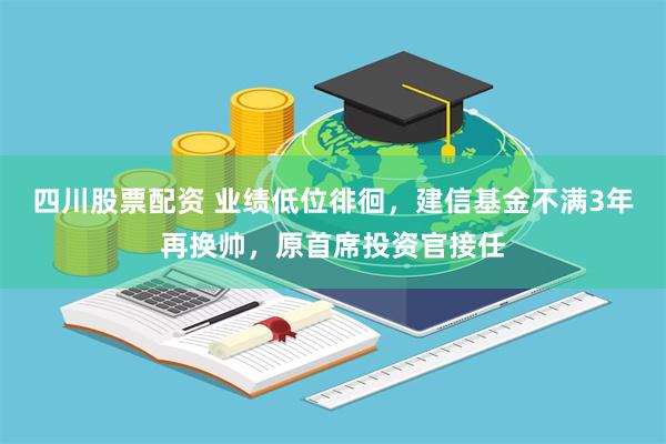 四川股票配资 业绩低位徘徊，建信基金不满3年再换帅，原首席投资官接任