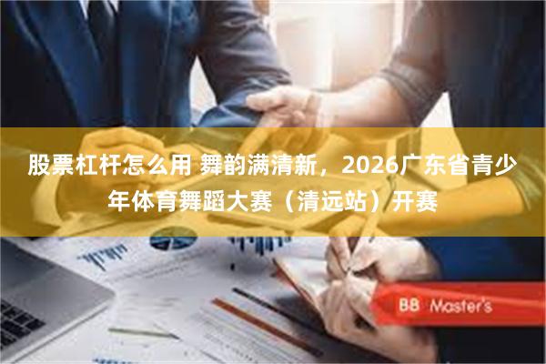 股票杠杆怎么用 舞韵满清新，2026广东省青少年体育舞蹈大赛（清远站）开赛