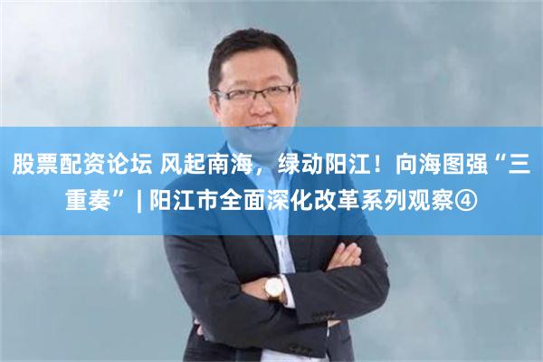 股票配资论坛 风起南海，绿动阳江！向海图强“三重奏” | 阳江市全面深化改革系列观察④