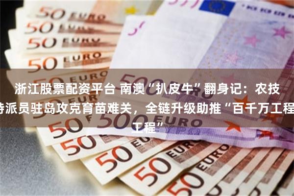 浙江股票配资平台 南澳“扒皮牛”翻身记：农技特派员驻岛攻克育苗难关，全链升级助推“百千万工程”