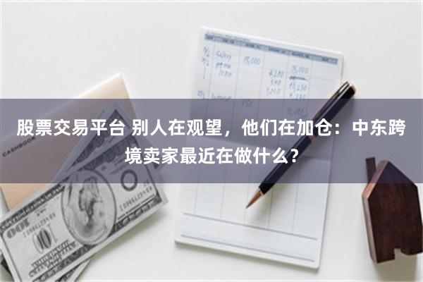 股票交易平台 别人在观望，他们在加仓：中东跨境卖家最近在做什么？