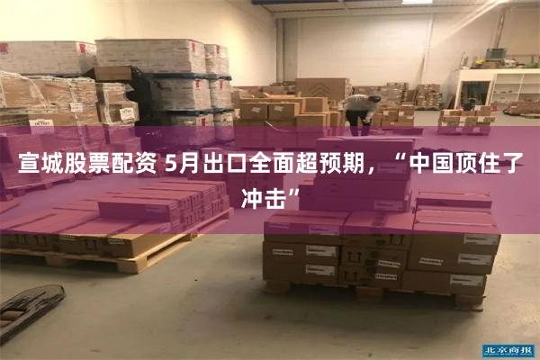 宣城股票配资 5月出口全面超预期,“中国顶住了冲击”